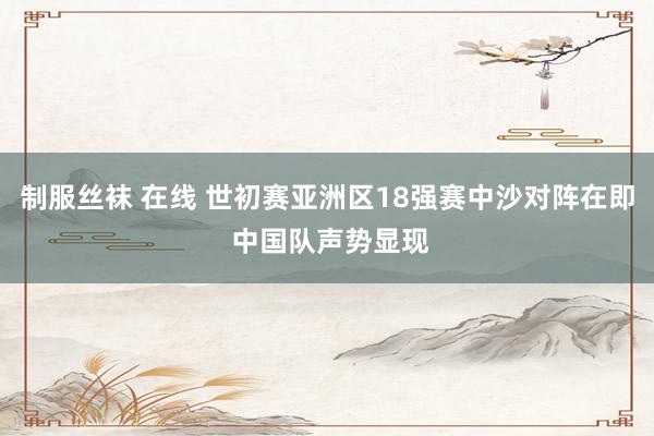 制服丝袜 在线 世初赛亚洲区18强赛中沙对阵在即 中国队声势显现