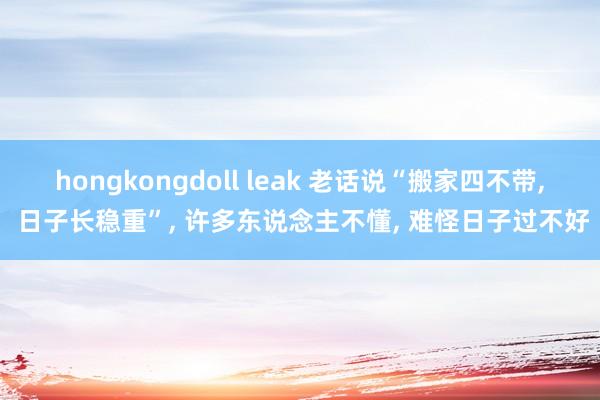 hongkongdoll leak 老话说“搬家四不带， 日子长稳重”， 许多东说念主不懂， 难怪日子过不好