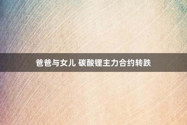 爸爸与女儿 碳酸锂主力合约转跌