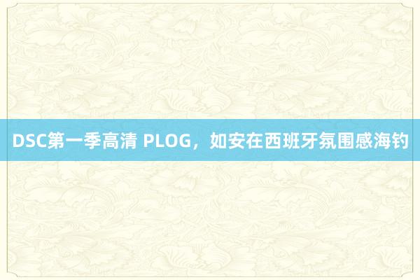 DSC第一季高清 PLOG，如安在西班牙氛围感海钓