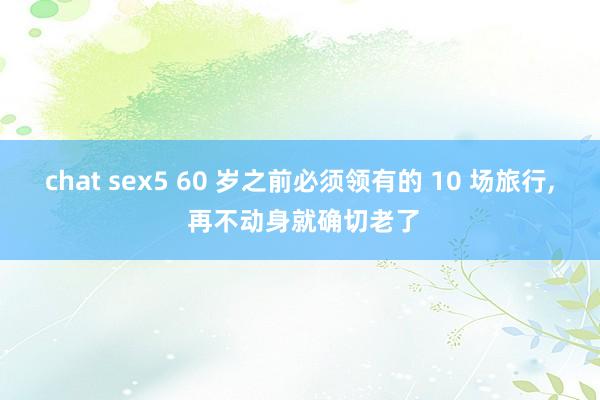 chat sex5 60 岁之前必须领有的 10 场旅行， 再不动身就确切老了
