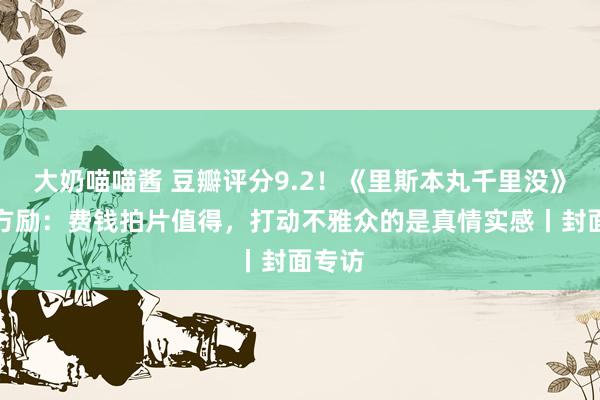 大奶喵喵酱 豆瓣评分9.2！《里斯本丸千里没》导演方励：费钱拍片值得，打动不雅众的是真情实感丨封面专访