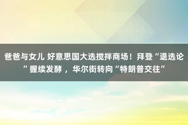 爸爸与女儿 好意思国大选搅拌商场！拜登“退选论”握续发酵 ，华尔街转向“特朗普交往”