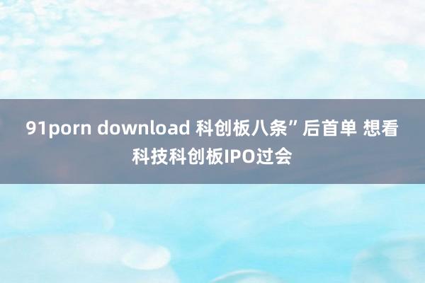 91porn download 科创板八条”后首单 想看科技科创板IPO过会