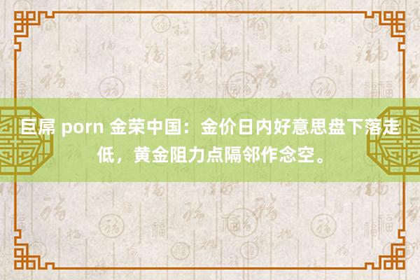 巨屌 porn 金荣中国：金价日内好意思盘下落走低，黄金阻力点隔邻作念空。