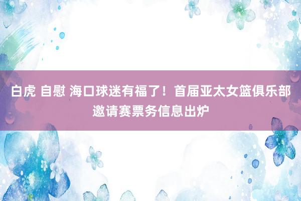白虎 自慰 海口球迷有福了！首届亚太女篮俱乐部邀请赛票务信息出炉