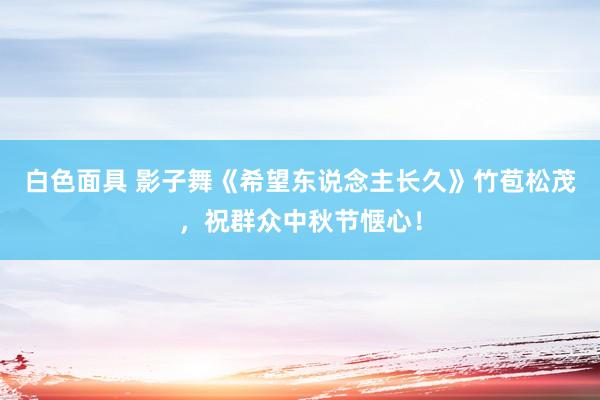 白色面具 影子舞《希望东说念主长久》竹苞松茂，祝群众中秋节惬心！