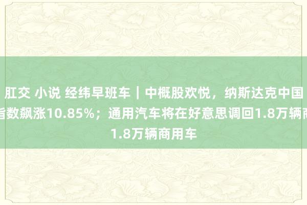 肛交 小说 经纬早班车｜中概股欢悦，纳斯达克中国金龙指数飙涨10.85%；通用汽车将在好意思调回1.8万辆商用车