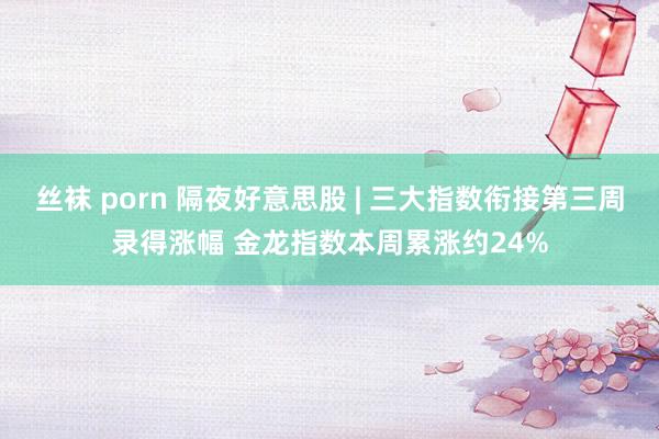 丝袜 porn 隔夜好意思股 | 三大指数衔接第三周录得涨幅 金龙指数本周累涨约24%