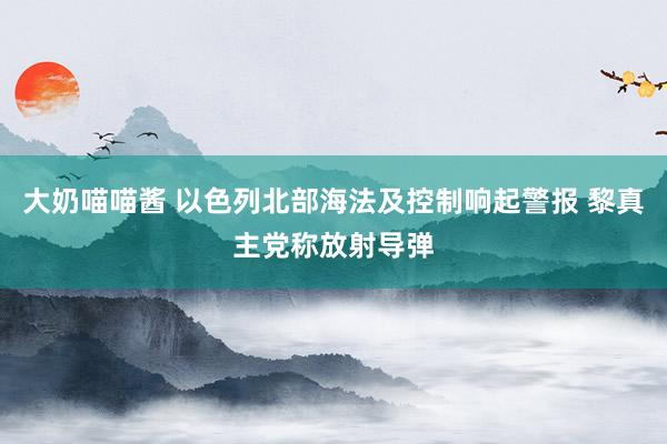 大奶喵喵酱 以色列北部海法及控制响起警报 黎真主党称放射导弹
