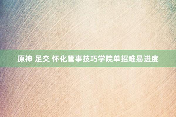 原神 足交 怀化管事技巧学院单招难易进度