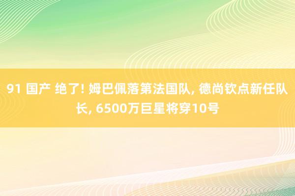 91 国产 绝了! 姆巴佩落第法国队， 德尚钦点新任队长， 6500万巨星将穿10号