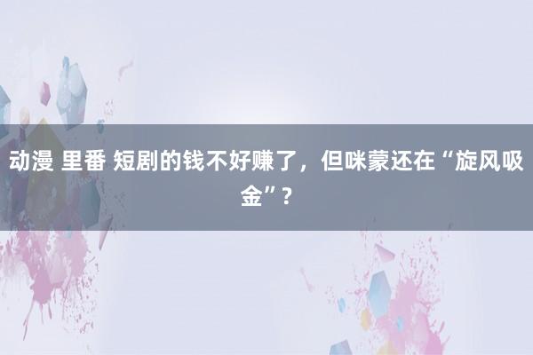 动漫 里番 短剧的钱不好赚了，但咪蒙还在“旋风吸金”?