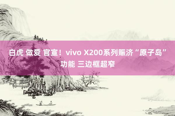 白虎 做爱 官宣！vivo X200系列赈济“原子岛”功能 三边框超窄