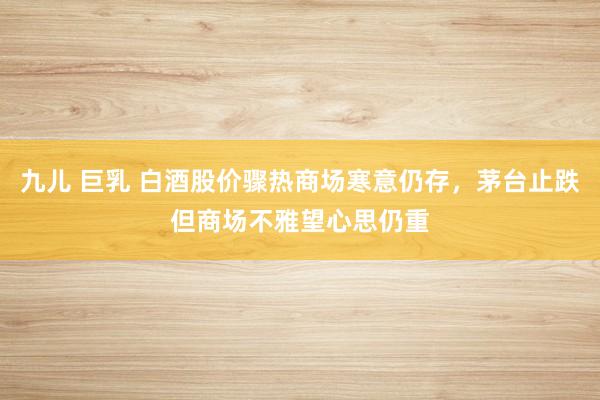 九儿 巨乳 白酒股价骤热商场寒意仍存，茅台止跌但商场不雅望心思仍重