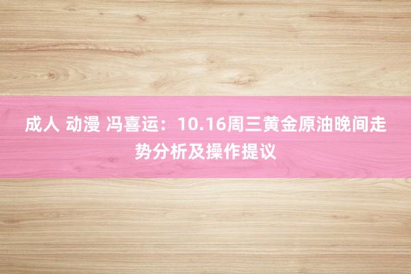 成人 动漫 冯喜运：10.16周三黄金原油晚间走势分析及操作提议