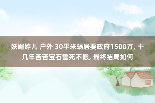 妖媚婷儿 户外 30平米蜗居要政府1500万， 十几年苦苦宝石誓死不搬， 最终结局如何