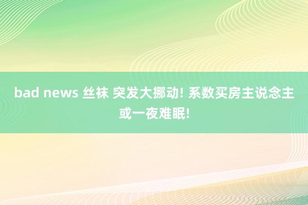 bad news 丝袜 突发大挪动! 系数买房主说念主或一夜难眠!