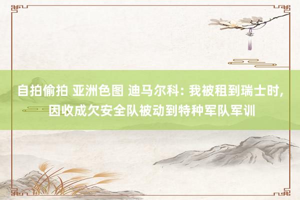 自拍偷拍 亚洲色图 迪马尔科: 我被租到瑞士时， 因收成欠安全队被动到特种军队军训