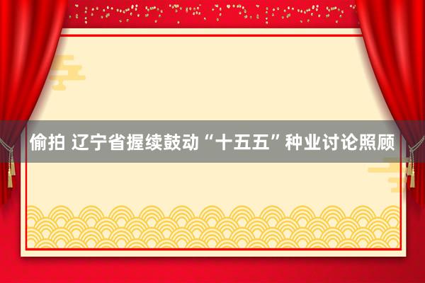 偷拍 辽宁省握续鼓动“十五五”种业讨论照顾