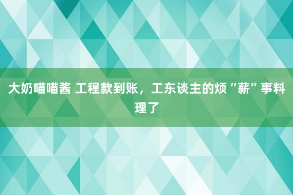 大奶喵喵酱 工程款到账，工东谈主的烦“薪”事料理了