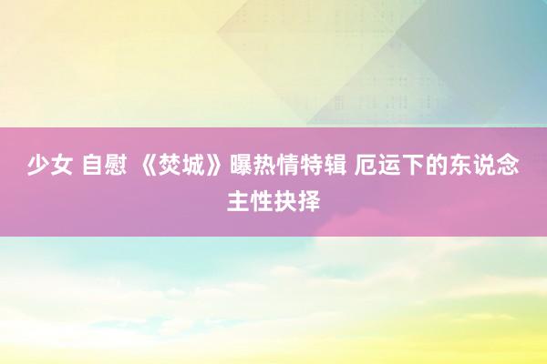 少女 自慰 《焚城》曝热情特辑 厄运下的东说念主性抉择