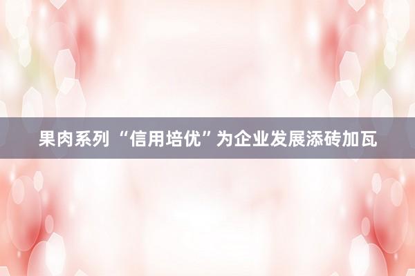 果肉系列 “信用培优”为企业发展添砖加瓦