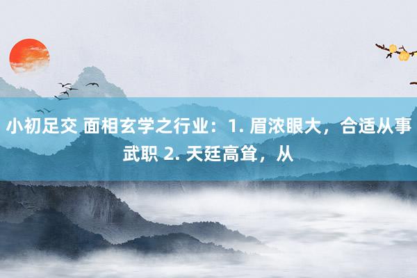 小初足交 面相玄学之行业:1. 眉浓眼大,合适从事武职 2. 天廷高耸,从