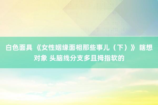 白色面具 《女性姻缘面相那些事儿(下)》 瞎想对象 头脑线分支多且拇指软的