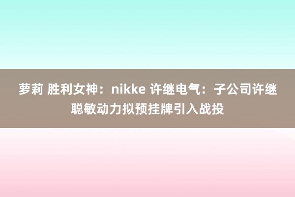 萝莉 胜利女神：nikke 许继电气：子公司许继聪敏动力拟预挂牌引入战投