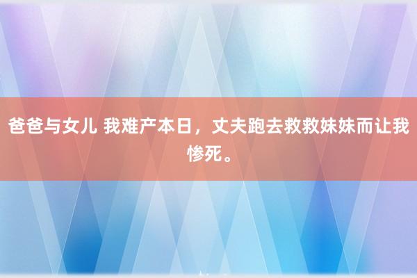 爸爸与女儿 我难产本日，丈夫跑去救救妹妹而让我惨死。