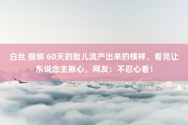 白丝 捆绑 60天的胎儿流产出来的模样，看完让东说念主揪心，网友：不忍心看！