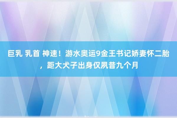 巨乳 乳首 神速！游水奥运9金王书记娇妻怀二胎，距大犬子出身仅夙昔九个月