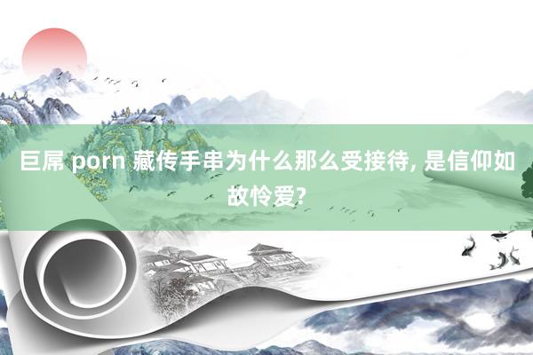 巨屌 porn 藏传手串为什么那么受接待， 是信仰如故怜爱?