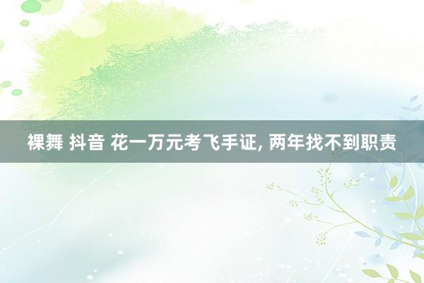 裸舞 抖音 花一万元考飞手证， 两年找不到职责