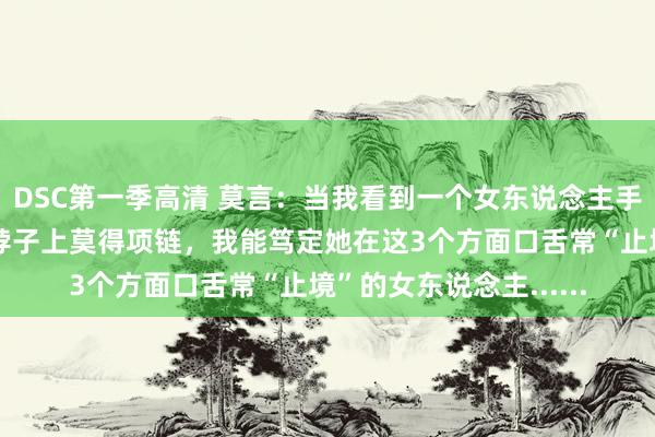 DSC第一季高清 莫言：当我看到一个女东说念主手上莫得手镯、手链，脖子上莫得项链，我能笃定她在这3个方面口舌常“止境”的女东说念主......