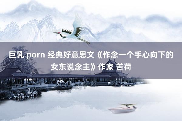 巨乳 porn 经典好意思文《作念一个手心向下的女东说念主》作家 苦荷