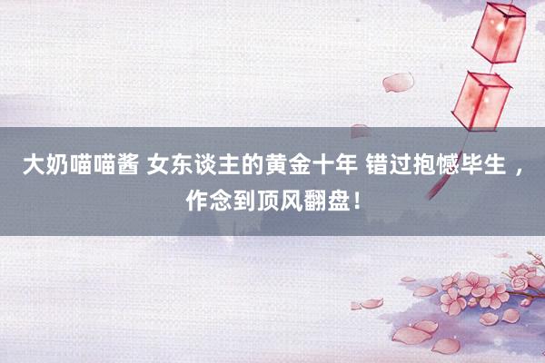 大奶喵喵酱 女东谈主的黄金十年 错过抱憾毕生 ，作念到顶风翻盘！