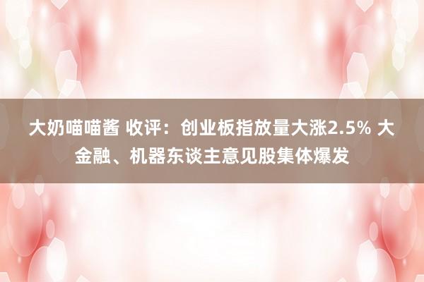 大奶喵喵酱 收评：创业板指放量大涨2.5% 大金融、机器东谈主意见股集体爆发