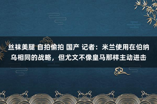 丝袜美腿 自拍偷拍 国产 记者：米兰使用在伯纳乌相同的战略，但尤文不像皇马那样主动进击
