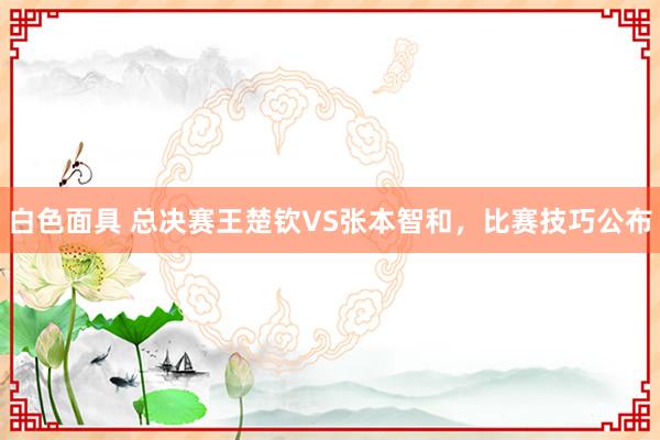 白色面具 总决赛王楚钦VS张本智和，比赛技巧公布