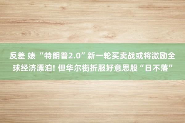 反差 婊 “特朗普2.0”新一轮买卖战或将激励全球经济漂泊! 但华尔街折服好意思股“日不落”