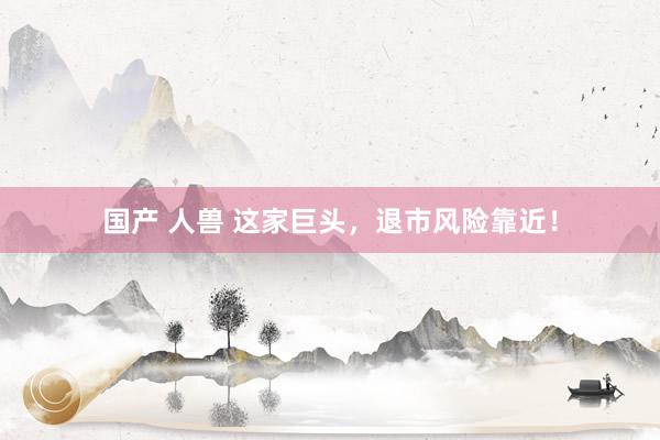 国产 人兽 这家巨头，退市风险靠近！