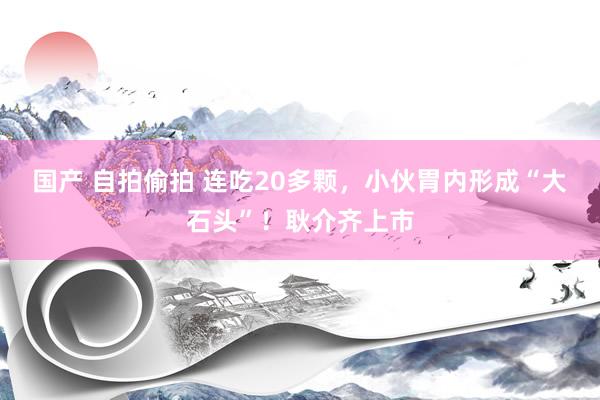 国产 自拍偷拍 连吃20多颗，小伙胃内形成“大石头”！耿介齐上市