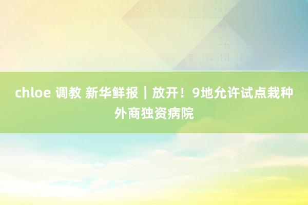 chloe 调教 新华鲜报｜放开！9地允许试点栽种外商独资病院