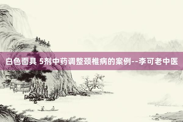 白色面具 5剂中药调整颈椎病的案例--李可老中医
