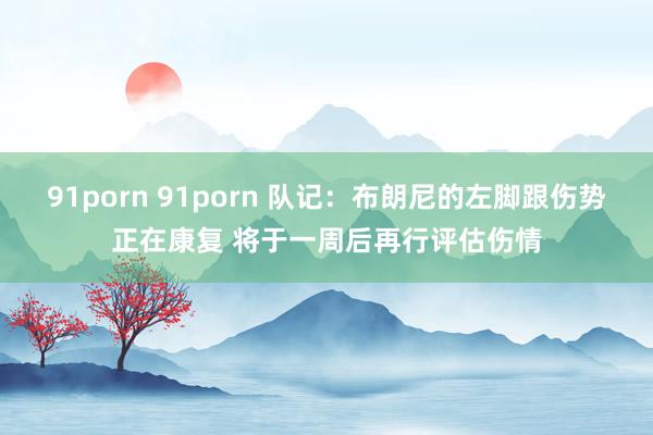 91porn 91porn 队记：布朗尼的左脚跟伤势正在康复 将于一周后再行评估伤情