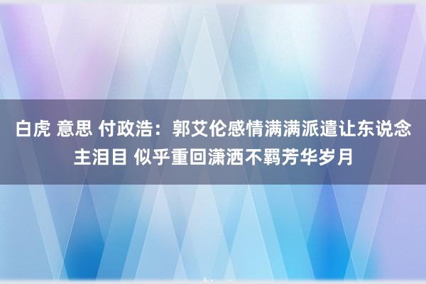白虎 意思 付政浩：郭艾伦感情满满派遣让东说念主泪目 似乎重回潇洒不羁芳华岁月