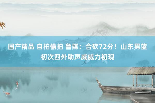 国产精品 自拍偷拍 鲁媒：合砍72分！山东男篮初次四外助声威威力初现