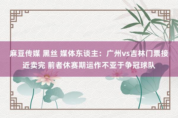 麻豆传媒 黑丝 媒体东谈主：广州vs吉林门票接近卖完 前者休赛期运作不亚于争冠球队